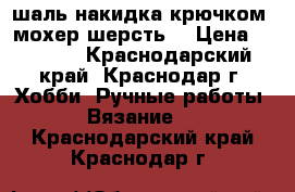 шаль-накидка крючком( мохер шерсть) › Цена ­ 2 000 - Краснодарский край, Краснодар г. Хобби. Ручные работы » Вязание   . Краснодарский край,Краснодар г.